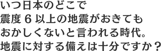 いつ日本のどこで震度6以上の地震がおきてもおかしくないと言われる時代。地震に対する備えは十分ですか？