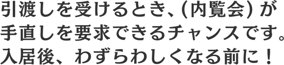 引渡しを受けるとき、(内覧会)が手直しを要求できるチャンスです。入居後、わずらわしくなる前に！