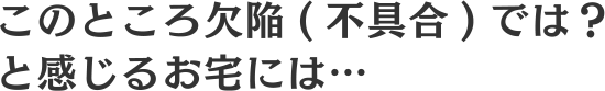 このところ欠陥（不具合）では？と感じるお宅には…